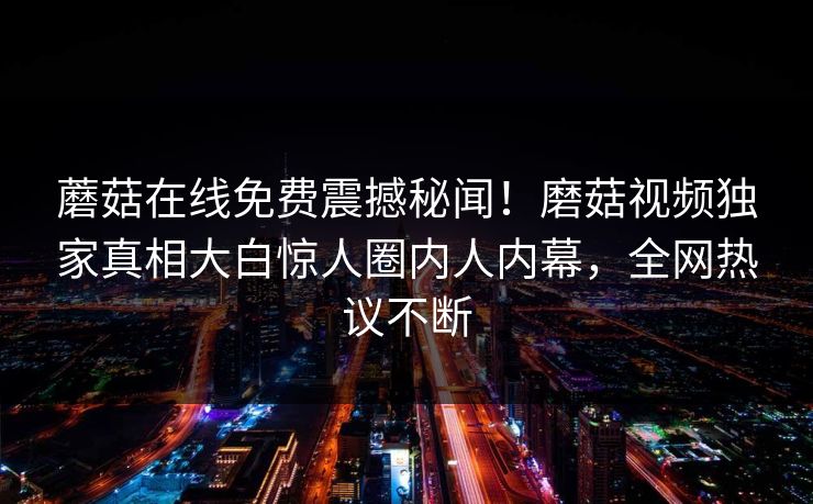 蘑菇在线免费震撼秘闻！磨菇视频独家真相大白惊人圈内人内幕，全网热议不断