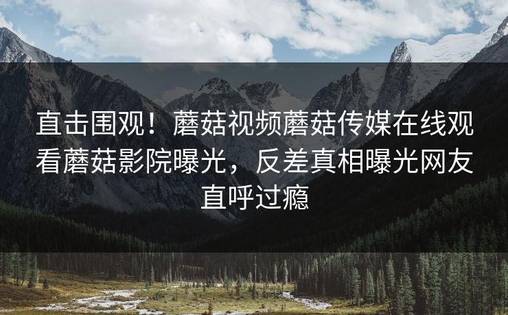 直击围观！蘑菇视频蘑菇传媒在线观看蘑菇影院曝光，反差真相曝光网友直呼过瘾