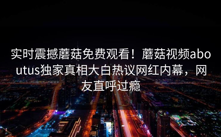 实时震撼蘑菇免费观看！蘑菇视频aboutus独家真相大白热议网红内幕，网友直呼过瘾