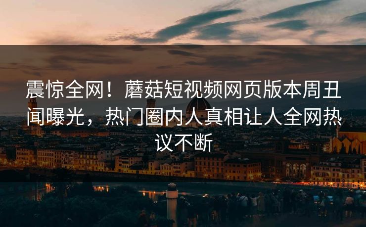 震惊全网！蘑菇短视频网页版本周丑闻曝光，热门圈内人真相让人全网热议不断