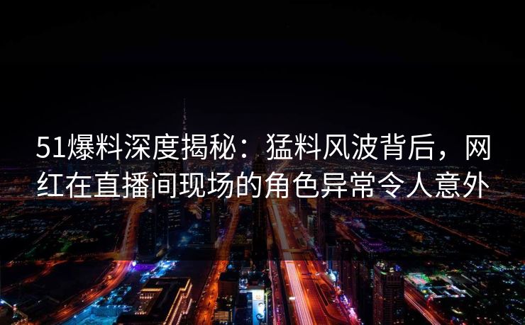 51爆料深度揭秘：猛料风波背后，网红在直播间现场的角色异常令人意外