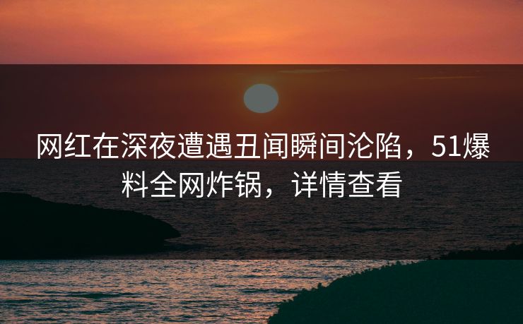 网红在深夜遭遇丑闻瞬间沦陷，51爆料全网炸锅，详情查看