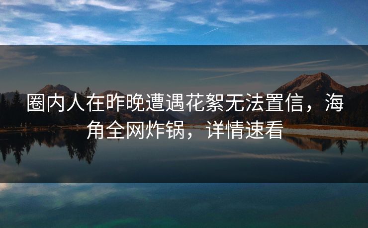 圈内人在昨晚遭遇花絮无法置信，海角全网炸锅，详情速看