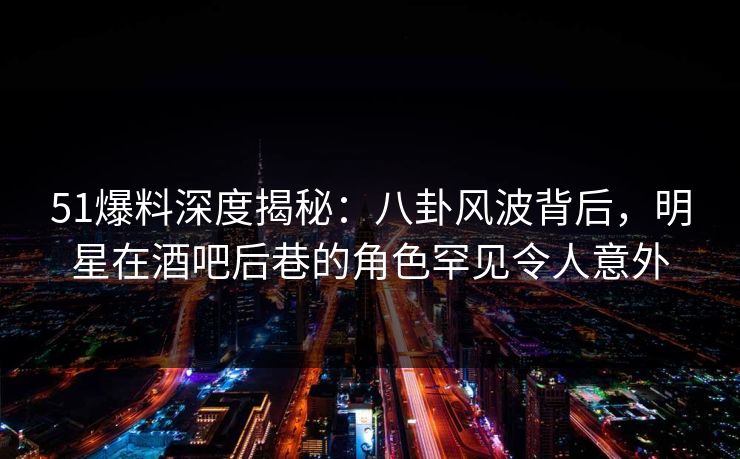 51爆料深度揭秘：八卦风波背后，明星在酒吧后巷的角色罕见令人意外