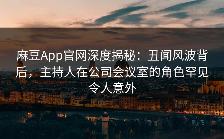 麻豆App官网深度揭秘：丑闻风波背后，主持人在公司会议室的角色罕见令人意外
