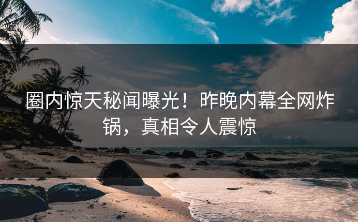圈内惊天秘闻曝光！昨晚内幕全网炸锅，真相令人震惊
