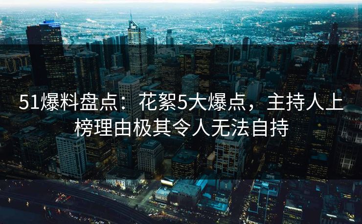 51爆料盘点：花絮5大爆点，主持人上榜理由极其令人无法自持