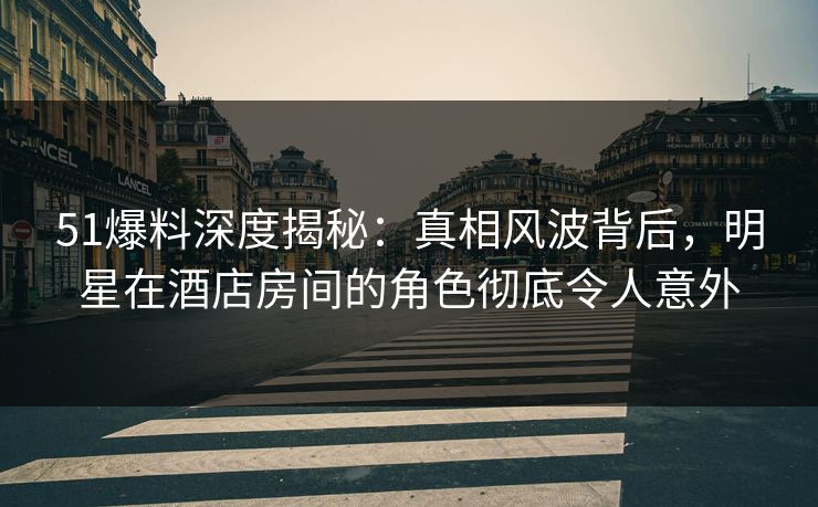 51爆料深度揭秘：真相风波背后，明星在酒店房间的角色彻底令人意外