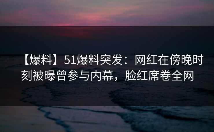 【爆料】51爆料突发：网红在傍晚时刻被曝曾参与内幕，脸红席卷全网