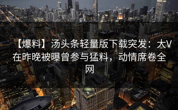 【爆料】汤头条轻量版下载突发：大V在昨晚被曝曾参与猛料，动情席卷全网