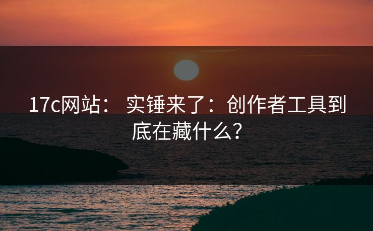 17c网站： 实锤来了：创作者工具到底在藏什么？