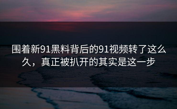 围着新91黑料背后的91视频转了这么久，真正被扒开的其实是这一步