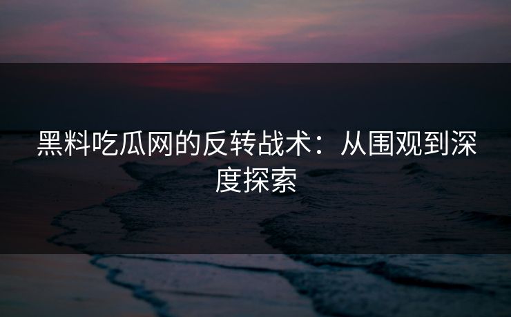 黑料吃瓜网的反转战术：从围观到深度探索