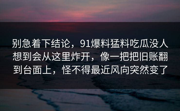 别急着下结论,91爆料猛料吃瓜没人想到会从这里炸开,像一把把旧账翻到台面上,怪不得最近风向突然变了 别急着下结论,91爆料猛料吃瓜没人想到会从这里炸开,像一把把旧账翻到台面上,怪不得最近风向突然变了