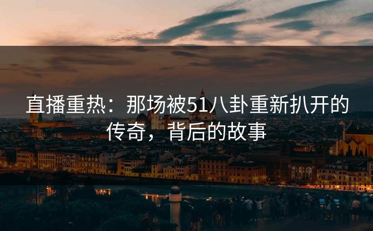 直播重热:那场被51八卦重新扒开的传奇,背后的故事 直播重热:那场被51八卦重新扒开的传奇,背后的故事