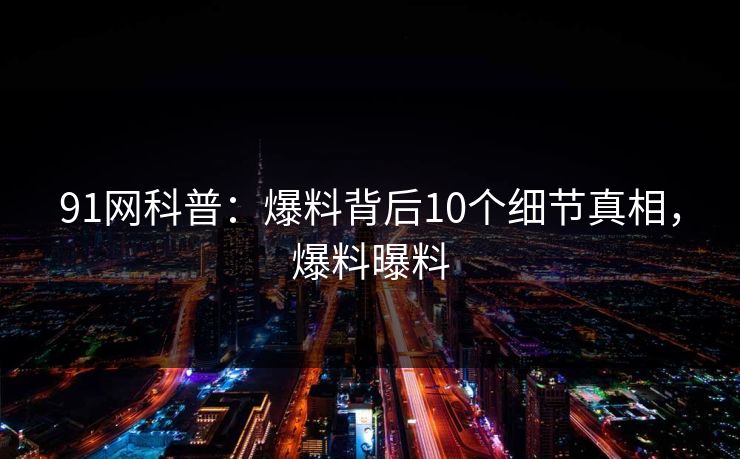 91网科普：爆料背后10个细节真相，爆料曝料
